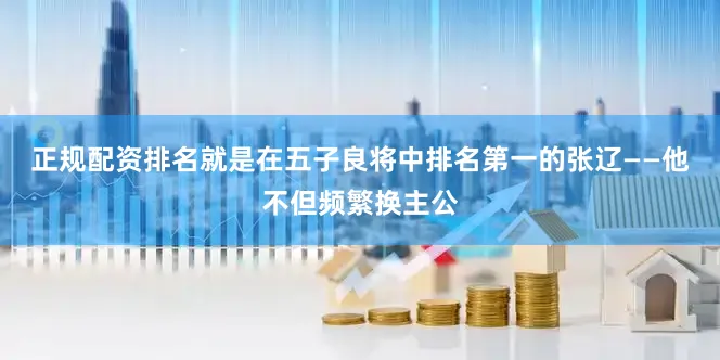 正规配资排名就是在五子良将中排名第一的张辽——他不但频繁换主公