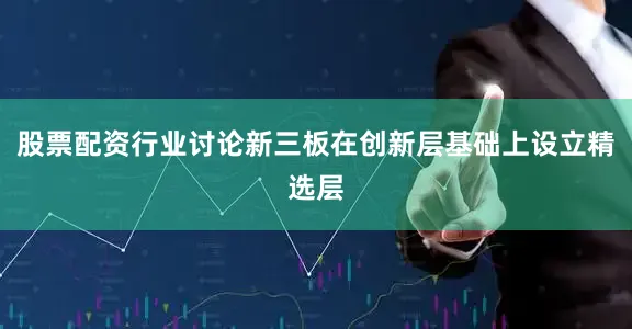 股票配资行业讨论新三板在创新层基础上设立精选层