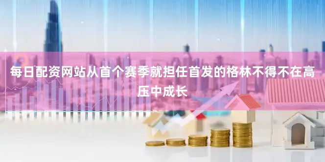 每日配资网站从首个赛季就担任首发的格林不得不在高压中成长
