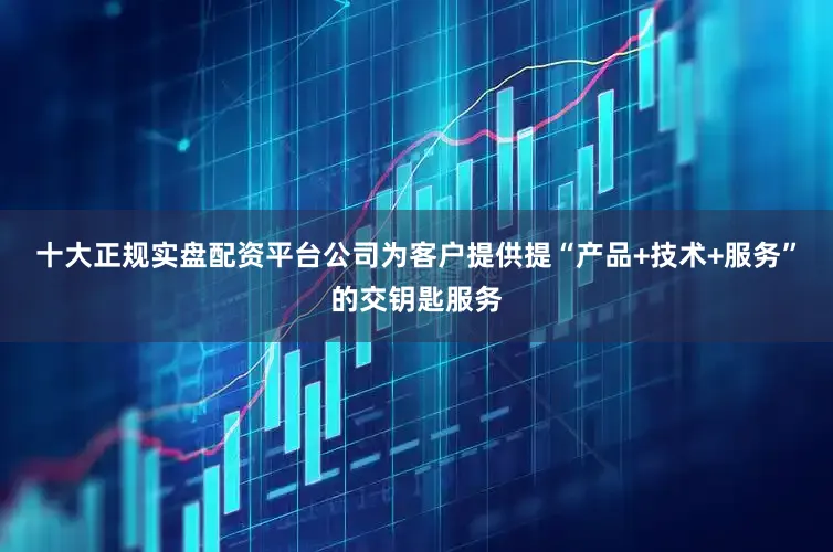 十大正规实盘配资平台公司为客户提供提“产品+技术+服务”的交钥匙服务