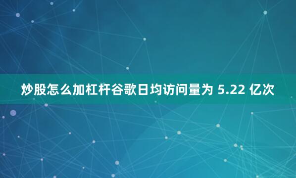 炒股怎么加杠杆谷歌日均访问量为 5.22 亿次