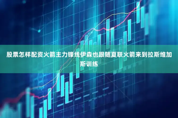 股票怎样配资火箭主力锋线伊森也跟随夏联火箭来到拉斯维加斯训练