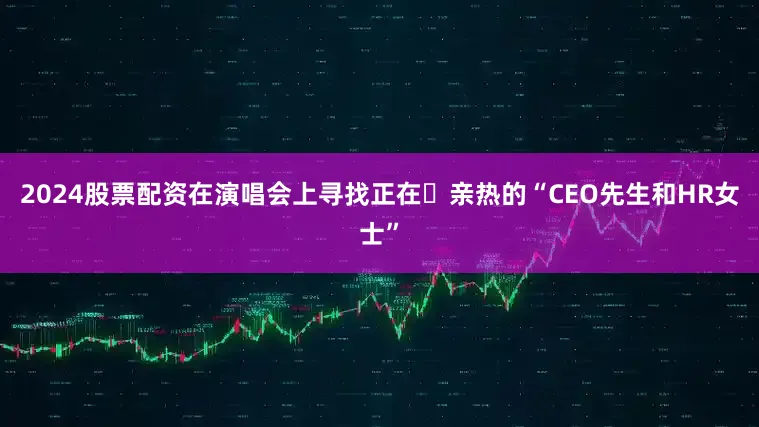 2024股票配资在演唱会上寻找正在​亲热的“CEO先生和HR女士”
