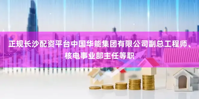 正规长沙配资平台中国华能集团有限公司副总工程师、核电事业部主任等职