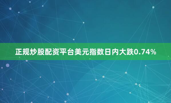 正规炒股配资平台美元指数日内大跌0.74%