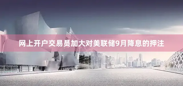 网上开户交易员加大对美联储9月降息的押注