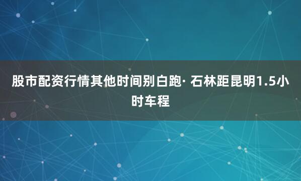 股市配资行情其他时间别白跑· 石林距昆明1.5小时车程