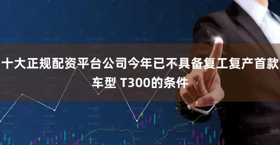 十大正规配资平台公司今年已不具备复工复产首款车型 T300的条件
