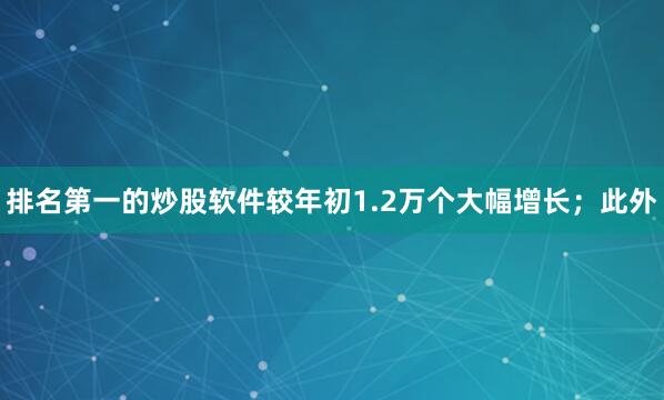 排名第一的炒股软件较年初1.2万个大幅增长；此外