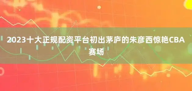 2023十大正规配资平台初出茅庐的朱彦西惊艳CBA赛场